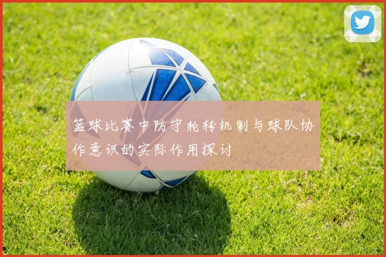 篮球比赛中防守轮转机制与球队协作意识的实际作用探讨