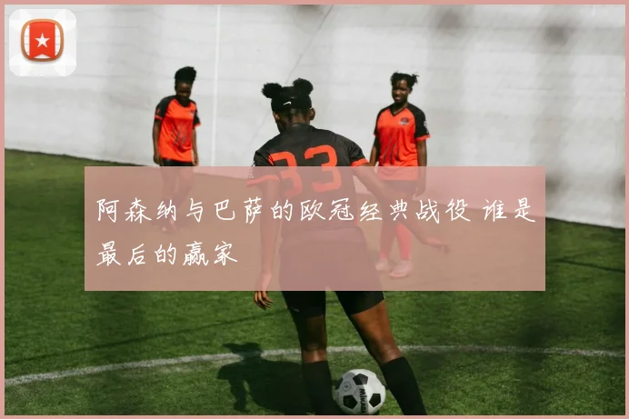 阿森纳与巴萨的欧冠经典战役 谁是最后的赢家