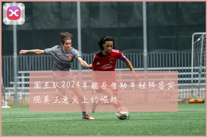 国王队2024年能否借助年轻阵容实现真正意义上的崛起